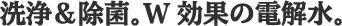 洗浄＆除菌。W効果の電解水。
