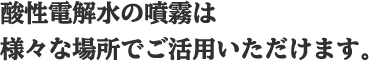 酸性電解水の噴霧は様々な場所でご活用いただけます。