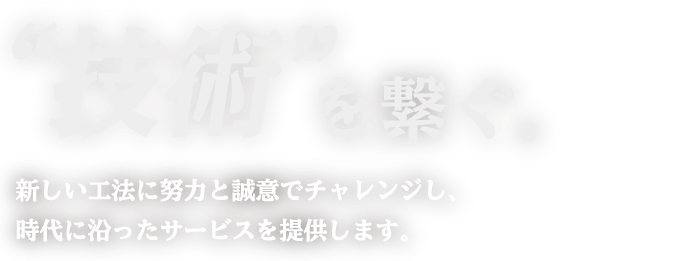 “技術”を繋ぐ。新しい工法に努力と誠意でチャレンジし、時代に沿ったサービスを提供します。